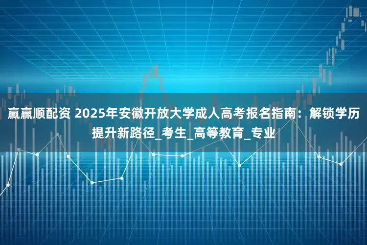 赢赢顺配资 2025年安徽开放大学成人高考报名指南：解锁学历提升新路径_考生_高等教育_专业