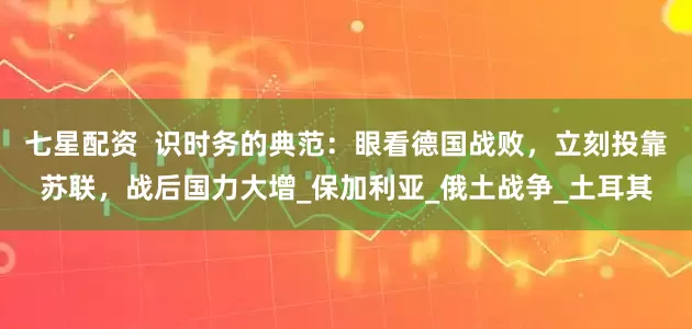 七星配资  识时务的典范：眼看德国战败，立刻投靠苏联，战后国力大增_保加利亚_俄土战争_土耳其