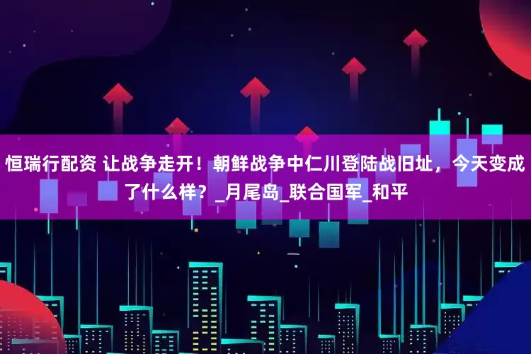 恒瑞行配资 让战争走开！朝鲜战争中仁川登陆战旧址，今天变成了什么样？_月尾岛_联合国军_和平