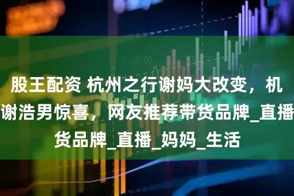 股王配资 杭州之行谢妈大改变，机灵小妹想给谢浩男惊喜，网友推荐带货品牌_直播_妈妈_生活