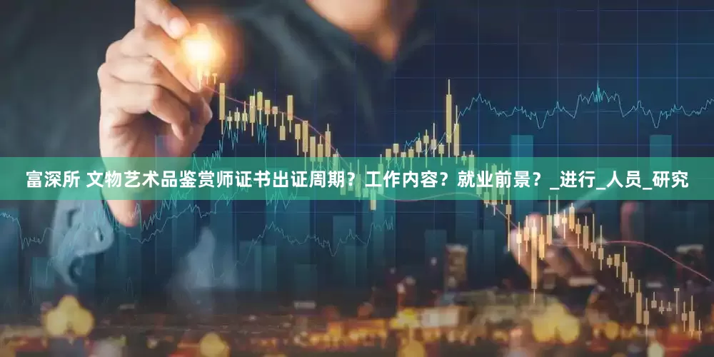 富深所 文物艺术品鉴赏师证书出证周期？工作内容？就业前景？_进行_人员_研究