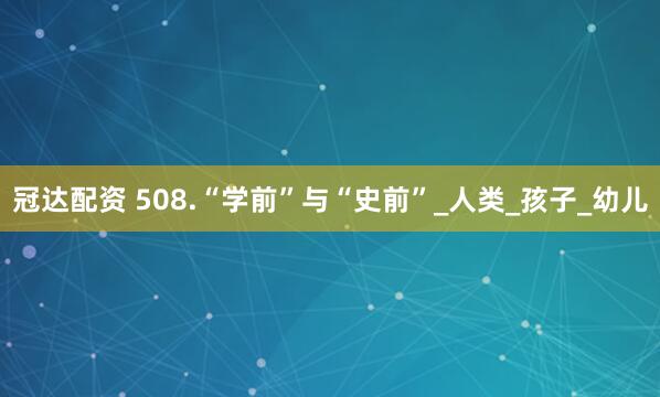 冠达配资 508.“学前”与“史前”_人类_孩子_幼儿