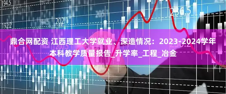 鼎合网配资 江西理工大学就业、深造情况：2023-2024学年本科教学质量报告_升学率_工程_冶金