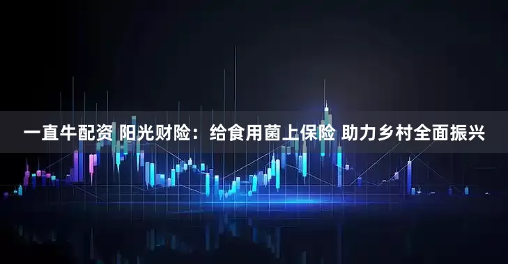 一直牛配资 阳光财险：给食用菌上保险 助力乡村全面振兴