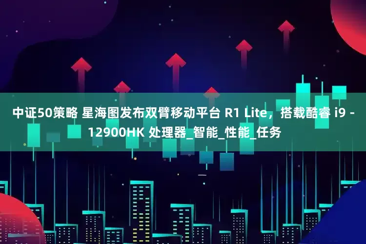 中证50策略 星海图发布双臂移动平台 R1 Lite，搭载酷睿 i9 - 12900HK 处理器_智能_性能_任务