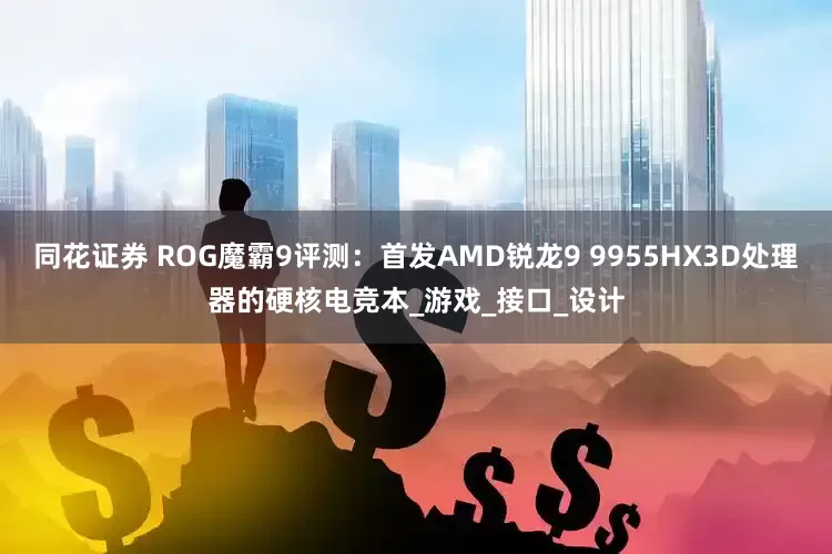 同花证券 ROG魔霸9评测：首发AMD锐龙9 9955HX3D处理器的硬核电竞本_游戏_接口_设计