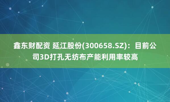 鑫东财配资 延江股份(300658.SZ)：目前公司3D打孔无纺布产能利用率较高