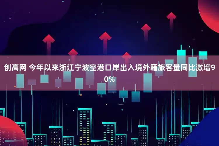 创高网 今年以来浙江宁波空港口岸出入境外籍旅客量同比激增90%