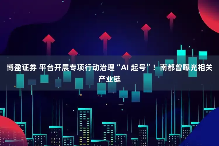 博盈证券 平台开展专项行动治理“AI 起号”！南都曾曝光相关产业链