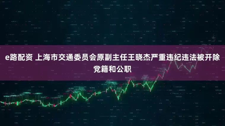 e路配资 上海市交通委员会原副主任王晓杰严重违纪违法被开除党籍和公职