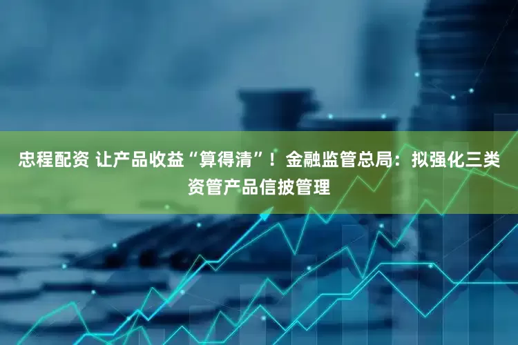 忠程配资 让产品收益“算得清”！金融监管总局：拟强化三类资管产品信披管理