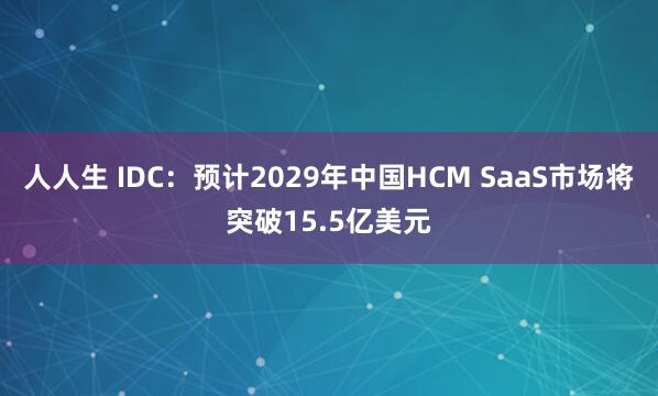 人人生 IDC：预计2029年中国HCM SaaS市场将突破15.5亿美元
