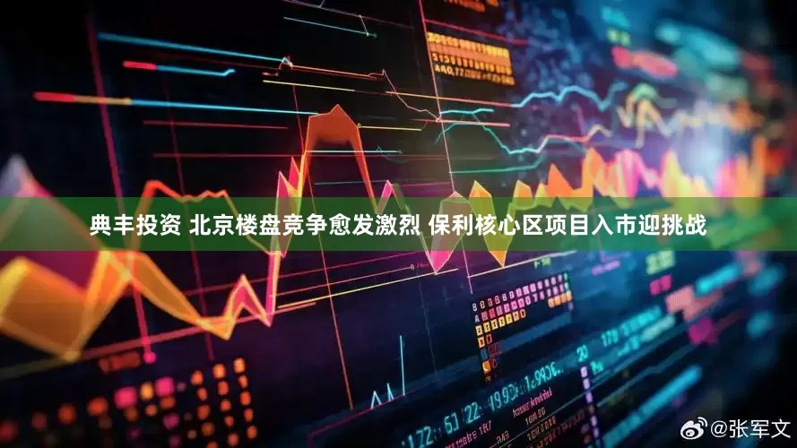 典丰投资 北京楼盘竞争愈发激烈 保利核心区项目入市迎挑战