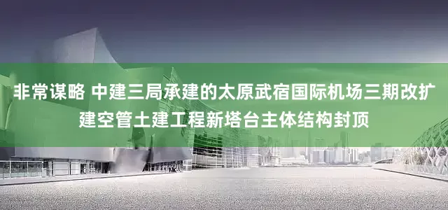 非常谋略 中建三局承建的太原武宿国际机场三期改扩建空管土建工程新塔台主体结构封顶