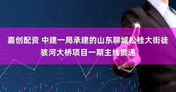 嘉创配资 中建一局承建的山东聊城松桂大街徒骇河大桥项目一期主线贯通