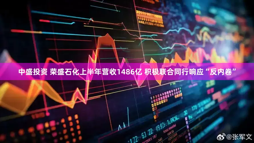 中盛投资 荣盛石化上半年营收1486亿 积极联合同行响应“反内卷”