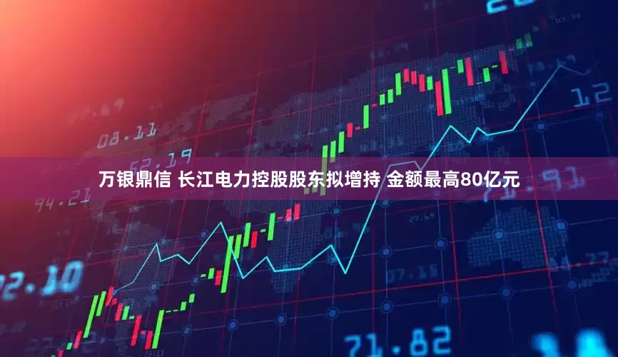 万银鼎信 长江电力控股股东拟增持 金额最高80亿元