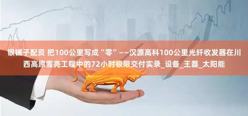 银铺子配资 把100公里写成“零”——汉源高科100公里光纤收发器在川西高原雪亮工程中的72小时极限交付实录_设备_王磊_太阳能