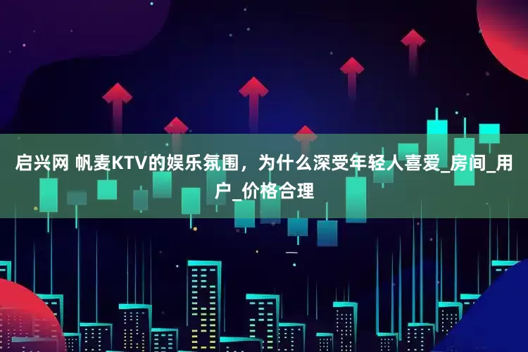 启兴网 帆麦KTV的娱乐氛围，为什么深受年轻人喜爱_房间_用户_价格合理