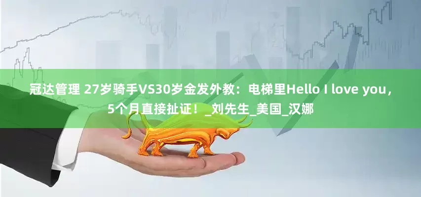 冠达管理 27岁骑手VS30岁金发外教：电梯里Hello I love you，5个月直接扯证！_刘先生_美国_汉娜