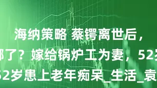海纳策略 蔡锷离世后，小凤仙去哪了？嫁给锅炉工为妻，52岁患上老年痴呆_生活_袁世凯_命运
