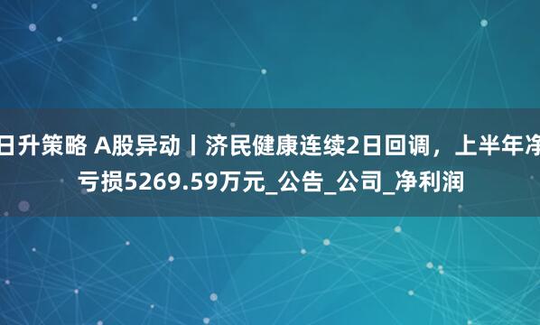 日升策略 A股异动丨济民健康连续2日回调，上半年净亏损5269.59万元_公告_公司_净利润