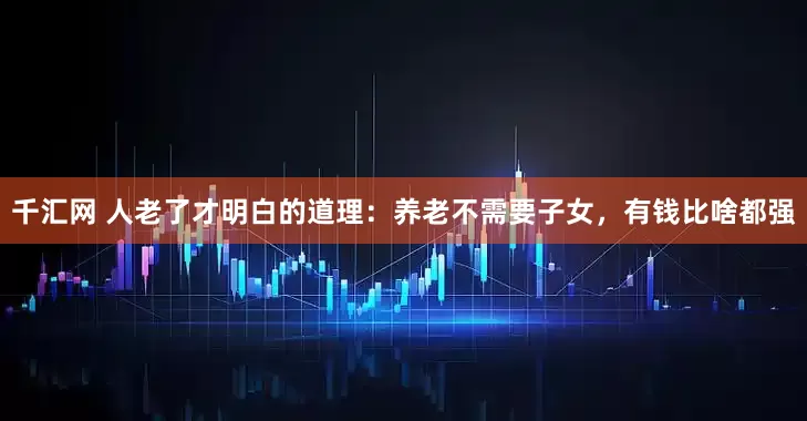 千汇网 人老了才明白的道理：养老不需要子女，有钱比啥都强