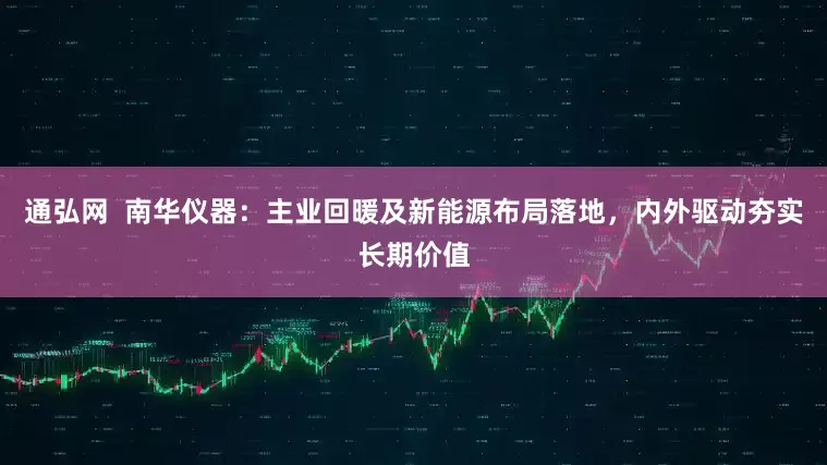 通弘网  南华仪器：主业回暖及新能源布局落地，内外驱动夯实长期价值