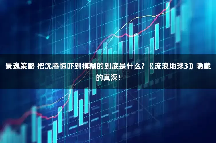 景逸策略 把沈腾惊吓到模糊的到底是什么? 《流浪地球3》隐藏的真深!